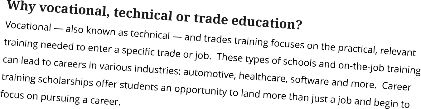 Why vocational, technical or trade education? Vocational — also known as technical — and trades training focuses on the practical, relevant training needed to enter a specific trade or job.  These types of schools and on-the-job training can lead to careers in various industries: automotive, healthcare, software and more.  Career training scholarships offer students an opportunity to land more than just a job and begin to focus on pursuing a career.