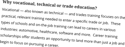 Why vocational, technical or trade education? Vocational — also known as technical — and trades training focuses on the practical, relevant training needed to enter a specific trade or job.  These types of schools and on-the-job training can lead to careers in various industries: automotive, healthcare, software and more.  Career training scholarships offer students an opportunity to land more than just a job and begin to focus on pursuing a career.